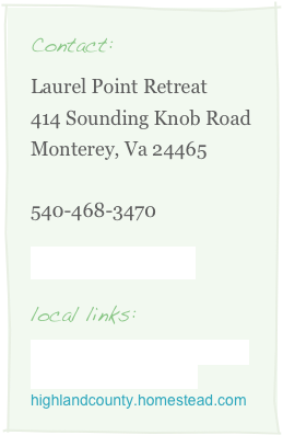 Contact:
Laurel Point Retreat
414 Sounding Knob Road
Monterey, Va 24465

540-468-3470

Email Laurel Point

local links:
www.highlandcountyhistory.com
www.highlandcounty.org
highlandcounty.homestead.com